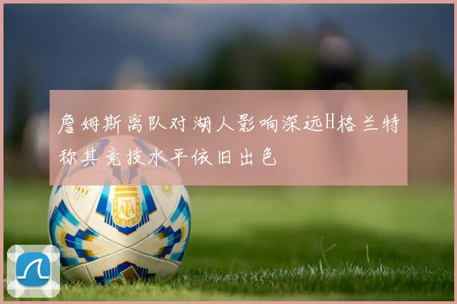 詹姆斯离队对湖人影响深远H格兰特称其竞技水平依旧出色