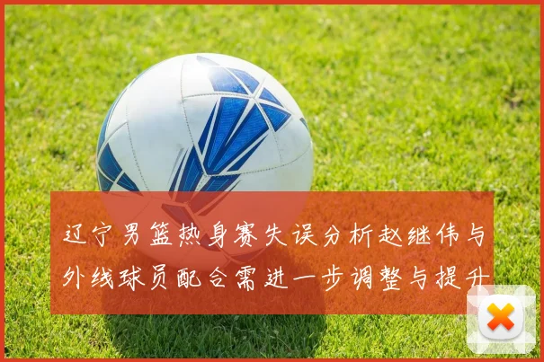 辽宁男篮热身赛失误分析赵继伟与外线球员配合需进一步调整与提升