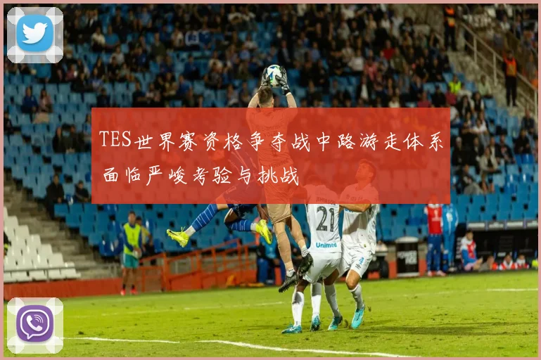 TES世界赛资格争夺战中路游走体系面临严峻考验与挑战