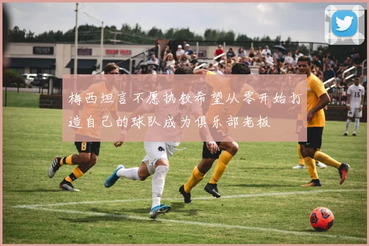 梅西坦言不愿执教希望从零开始打造自己的球队成为俱乐部老板