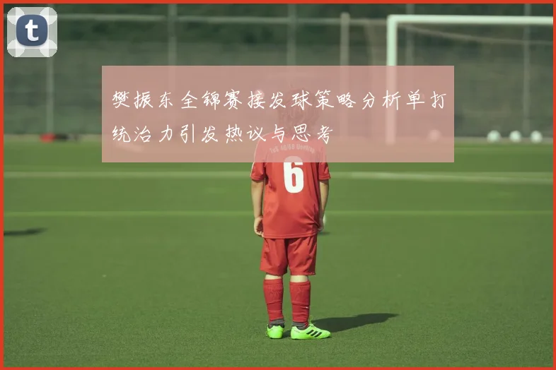 樊振东全锦赛接发球策略分析单打统治力引发热议与思考