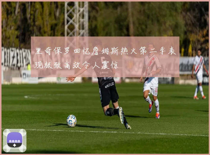 里奇保罗回忆詹姆斯热火第二季表现极致高效令人震惊