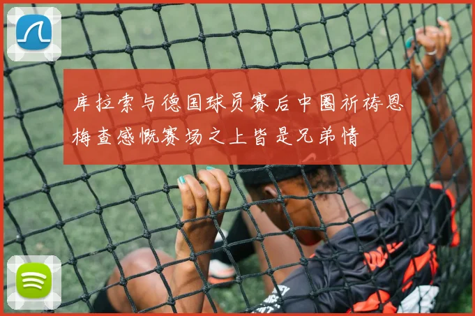 库拉索与德国球员赛后中圈祈祷恩梅查感慨赛场之上皆是兄弟情