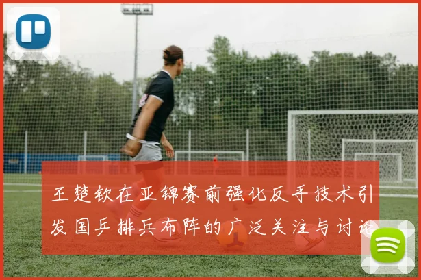 王楚钦在亚锦赛前强化反手技术引发国乒排兵布阵的广泛关注与讨论