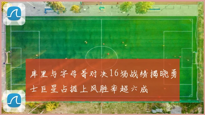 库里与字母哥对决16场战绩揭晓勇士巨星占据上风胜率超六成