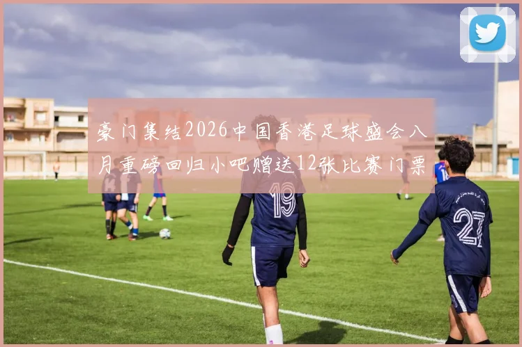 豪门集结2026中国香港足球盛会八月重磅回归小吧赠送12张比赛门票等你来拿