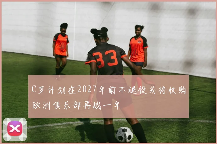 C罗计划在2027年前不退役或将收购欧洲俱乐部再战一年