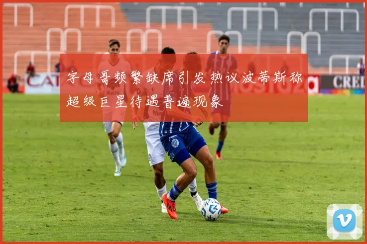 字母哥频繁缺席引发热议波蒂斯称超级巨星待遇普遍现象