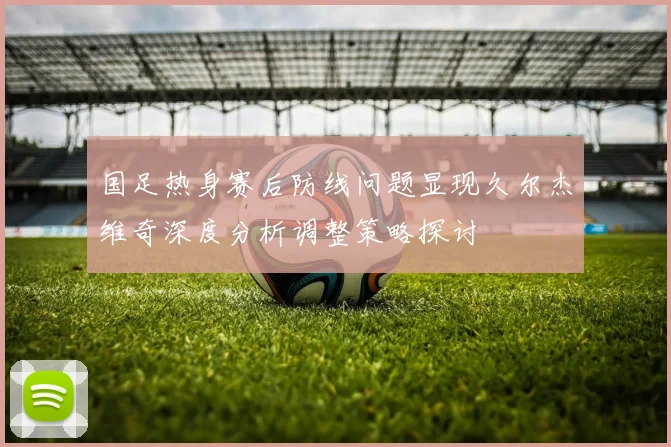 国足热身赛后防线问题显现久尔杰维奇深度分析调整策略探讨