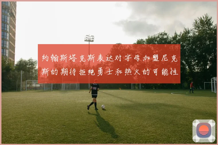约翰斯塔克斯表达对字母加盟尼克斯的期待拒绝勇士和热火的可能性