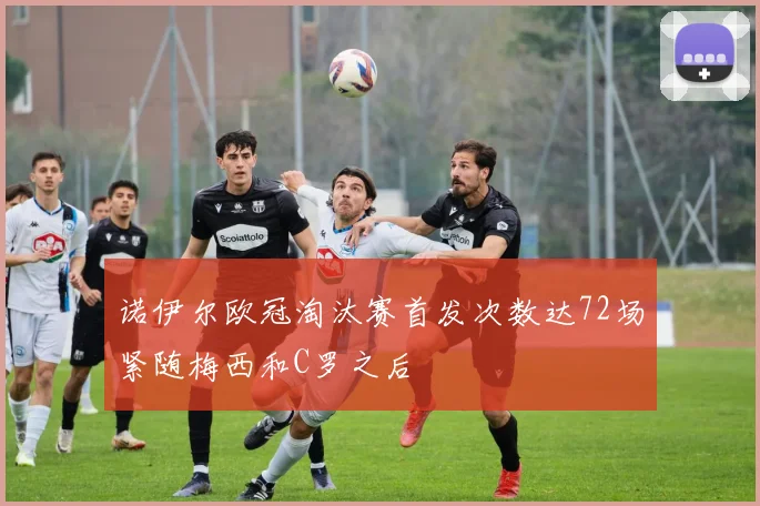 诺伊尔欧冠淘汰赛首发次数达72场紧随梅西和C罗之后