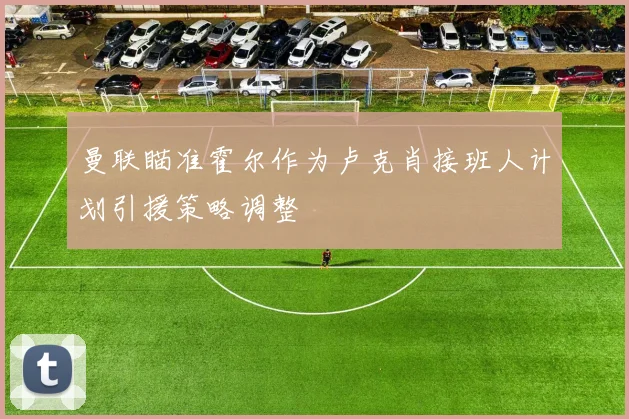 曼联瞄准霍尔作为卢克肖接班人计划引援策略调整