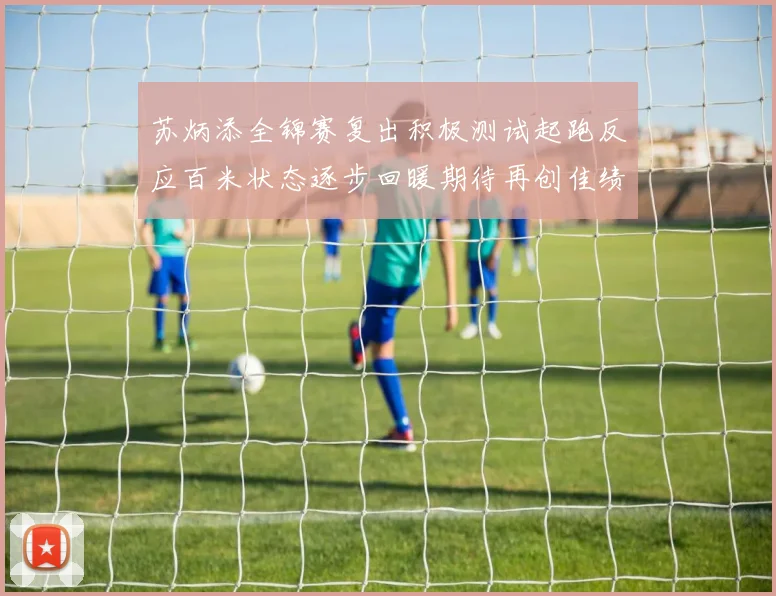 苏炳添全锦赛复出积极测试起跑反应百米状态逐步回暖期待再创佳绩