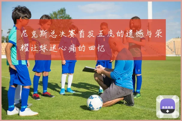 尼克斯总决赛首发五虎的遗憾与荣耀让球迷心痛的回忆