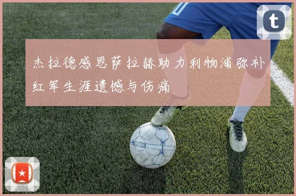 杰拉德感恩萨拉赫助力利物浦弥补红军生涯遗憾与伤痛