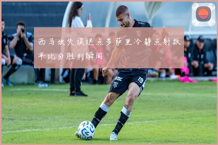 西马坎失误送点多萨里冷静点射扳平比分胜利瞬间