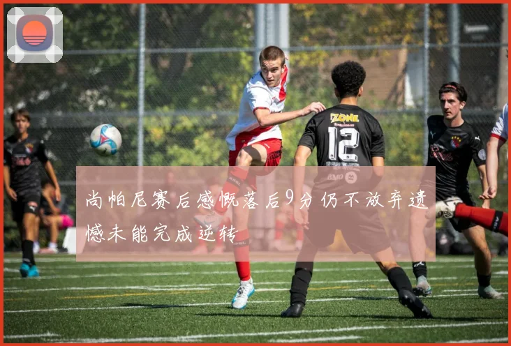 尚帕尼赛后感慨落后9分仍不放弃遗憾未能完成逆转