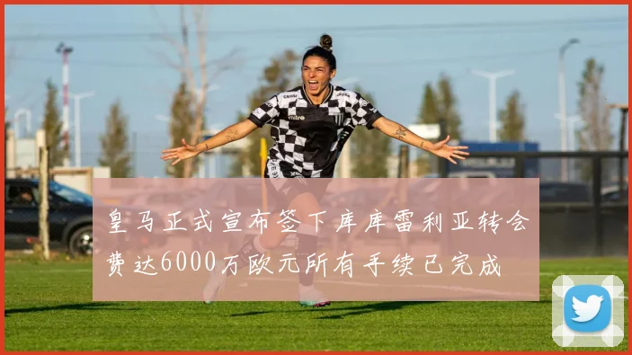 皇马正式宣布签下库库雷利亚转会费达6000万欧元所有手续已完成