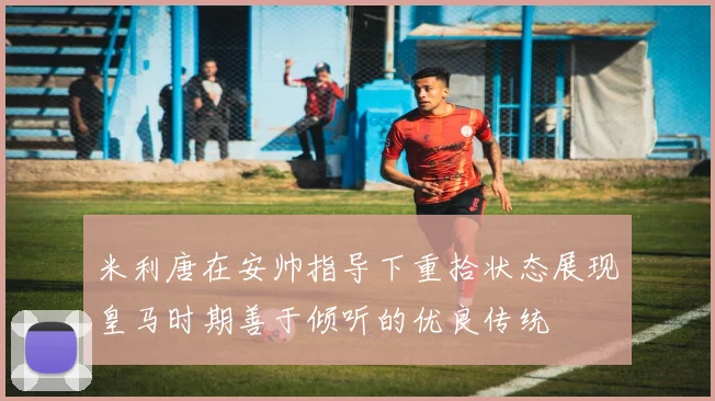米利唐在安帅指导下重拾状态展现皇马时期善于倾听的优良传统