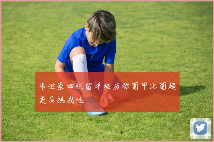 韦世豪回忆留洋经历称葡甲比葡超更具挑战性