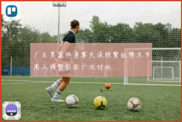 广东男篮热身赛失误频繁杜锋末节用人调整引发广泛讨论
