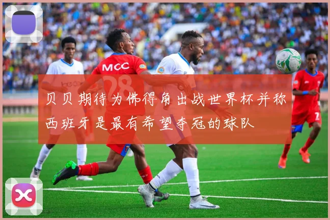贝贝期待为佛得角出战世界杯并称西班牙是最有希望夺冠的球队