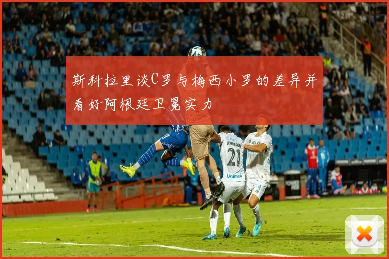 斯科拉里谈C罗与梅西小罗的差异并看好阿根廷卫冕实力