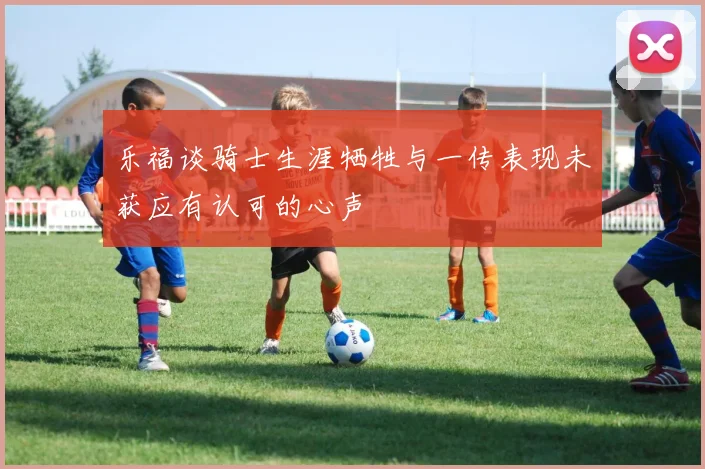 乐福谈骑士生涯牺牲与一传表现未获应有认可的心声
