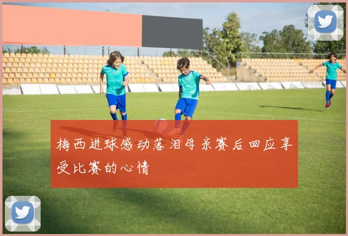 梅西进球感动落泪母亲赛后回应享受比赛的心情